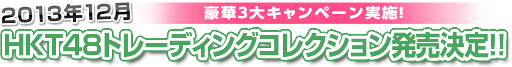 2013年12月　豪華３大キャンペーン実施！HKT48トレーディングコレクション発売決定！！抽選エントリーは何回でもOK!! 